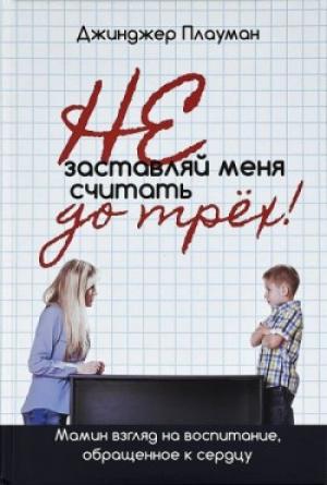 Не заставляй меня считать до трех! Мамин взгляд на воспитание, обращенное к сердцу. Джинджер Плауман